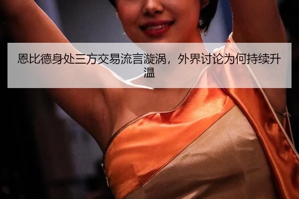 恩比德身处三方交易流言漩涡，外界讨论为何持续升温